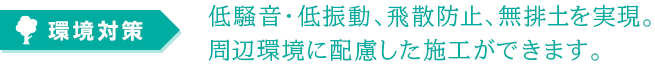 環境対策：低騒音・低振動、飛散防止、無排土を実現。周辺環境に配慮した施工ができます。