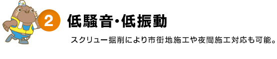 2.低騒音・低振動 - スクリュー掘削により市街地施工や夜間施工対応も可能。