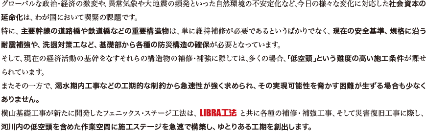 グローバルな政治・経済の激変や、異常気象や大地震の頻発といった自然環境の不安定化など、今日の様々な変化に対応した社会資本の延命化は、わが国において喫緊の課題です。
特に、主要幹線の道路橋や鉄道橋などの重要構造物は、単に維持補修が必要であるというばかりでなく、現在の安全基準、規格に沿う耐震補強や、洗掘対策工など、基礎部から各種の防災構造の確保が必要となっています。
そして、現在の経済活動の基幹をなすそれらの構造物の補修・補強に際しては、多くの場合、「低空頭」という難度の高い施工条件が課せられています。
またその一方で、渇水期内工事などの工期的な制約から急速性が強く求められ、その実現可能性を脅かす困難が生ずる場合も少なくありません。
横山基礎工事が新たに開発したフェニックス・ステージ工法は、LIBRA工法と共に各種の補修・補強工事、そして災害復旧工事に際し、河川内の低空頭を含めた作業空間に施工ステージを急速で構築し、ゆとりある工期を創出します。
	