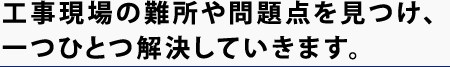 工事現場の難所や問題点を見つけ、一つひとつ解決していきます。